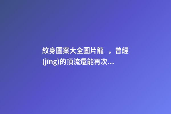 紋身圖案大全圖片龍，曾經(jīng)的頂流還能再次翻紅嗎-第1張-觀點(diǎn)-玄機(jī)派
